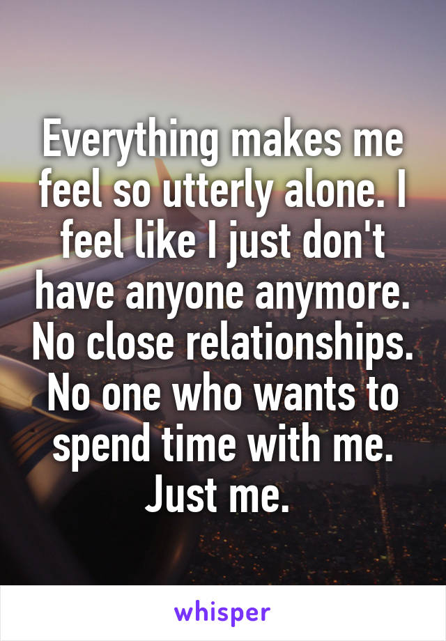 Everything makes me feel so utterly alone. I feel like I just don't have anyone anymore. No close relationships. No one who wants to spend time with me. Just me. 