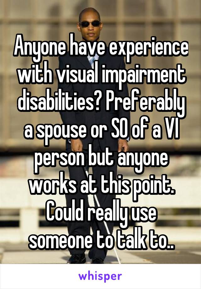 Anyone have experience with visual impairment disabilities? Preferably a spouse or SO of a VI person but anyone works at this point. Could really use someone to talk to..