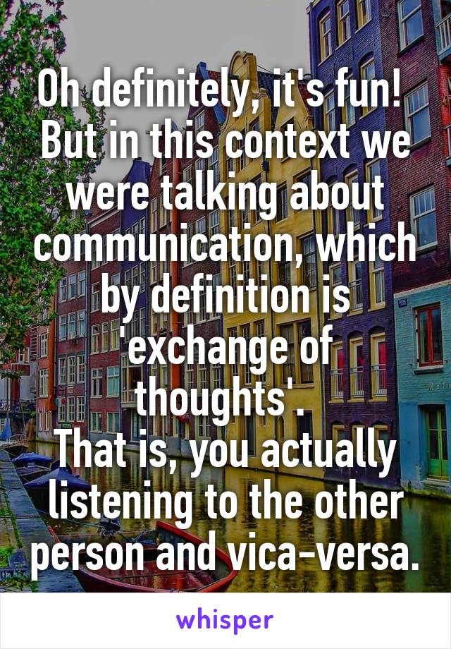 Oh definitely, it's fun! 
But in this context we were talking about communication, which by definition is 'exchange of thoughts'. 
That is, you actually listening to the other person and vica-versa.