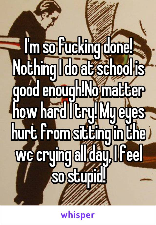 I'm so fucking done! Nothing I do at school is good enough!No matter how hard I try! My eyes hurt from sitting in the wc crying all day, I feel so stupid!