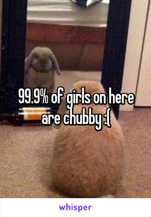 99.9% of girls on here are chubby :(