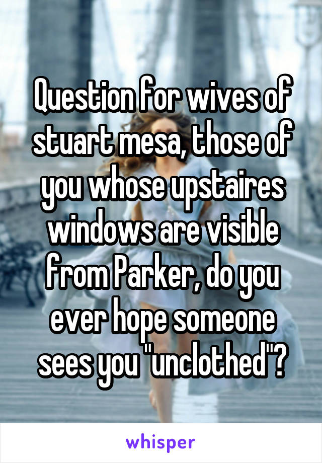 Question for wives of stuart mesa, those of you whose upstaires windows are visible from Parker, do you ever hope someone sees you "unclothed"?