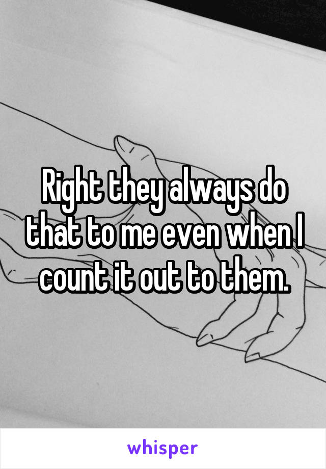 Right they always do that to me even when I count it out to them.