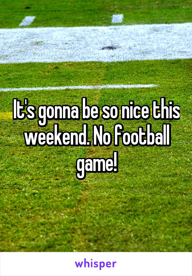 It's gonna be so nice this weekend. No football game!