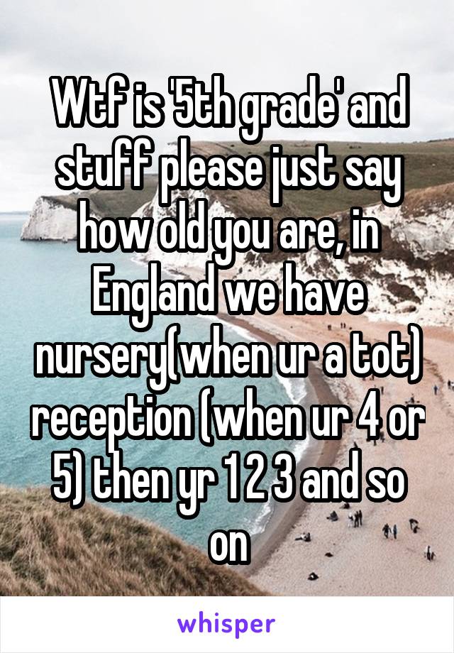 Wtf is '5th grade' and stuff please just say how old you are, in England we have nursery(when ur a tot) reception (when ur 4 or 5) then yr 1 2 3 and so on