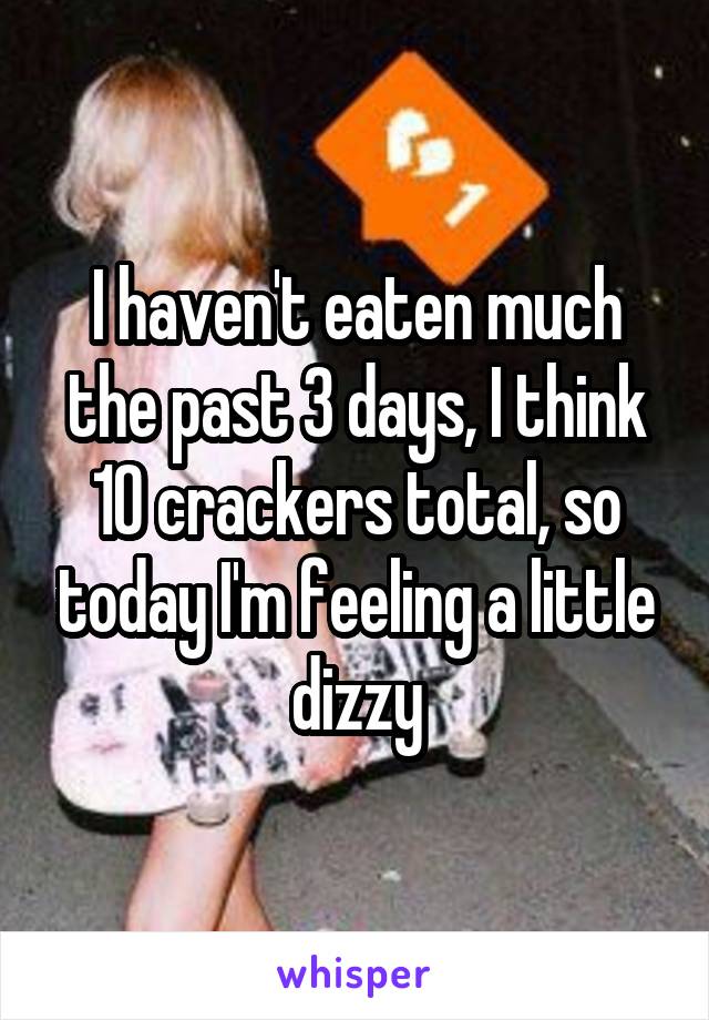 I haven't eaten much the past 3 days, I think 10 crackers total, so today I'm feeling a little dizzy