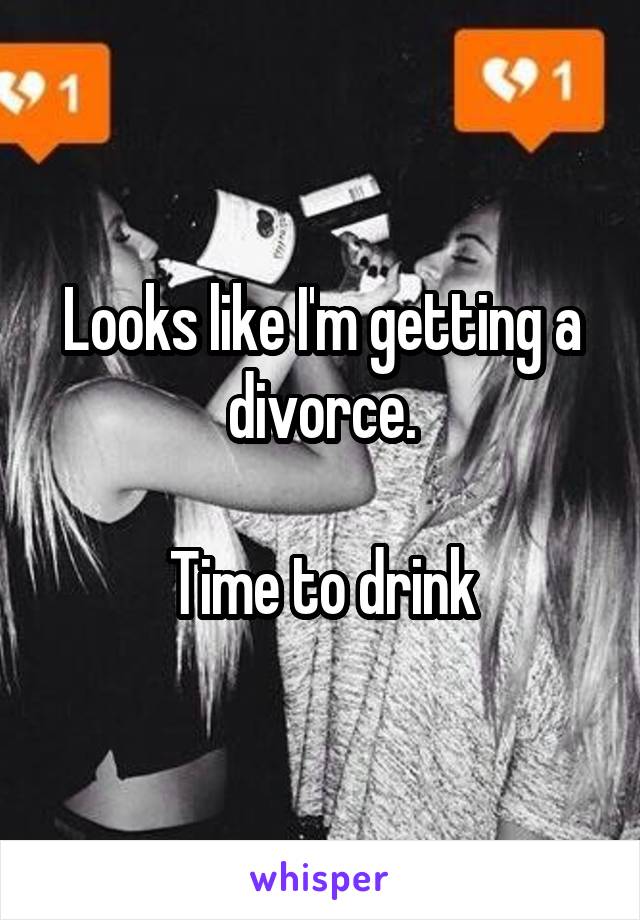 Looks like I'm getting a divorce.

Time to drink