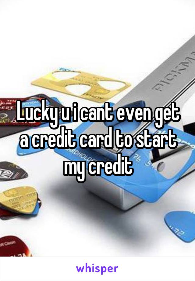 Lucky u i cant even get a credit card to start my credit