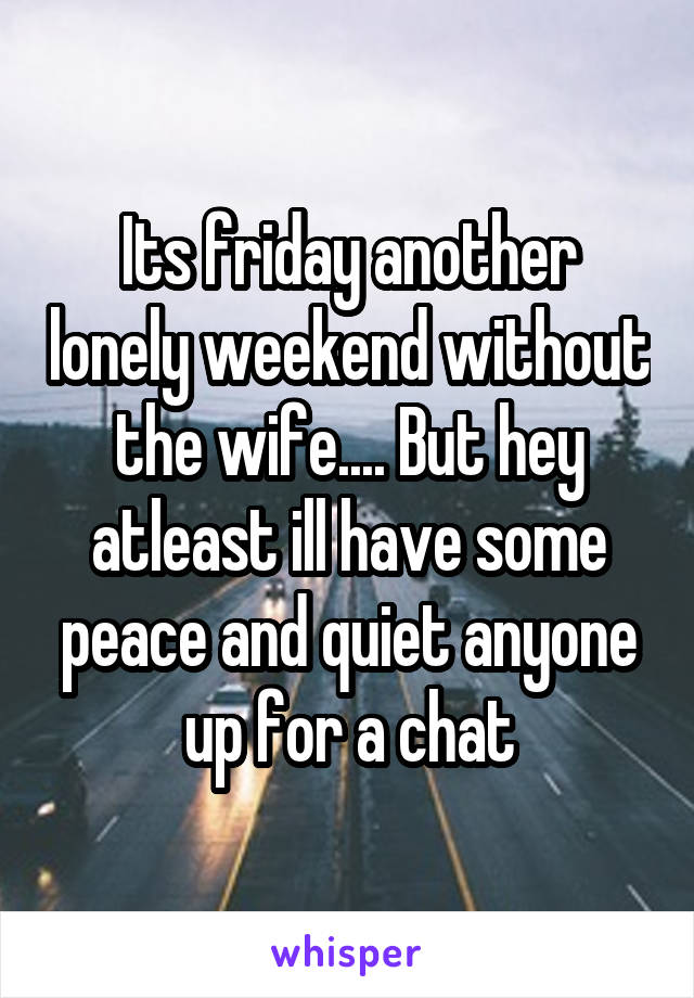 Its friday another lonely weekend without the wife.... But hey atleast ill have some peace and quiet anyone up for a chat