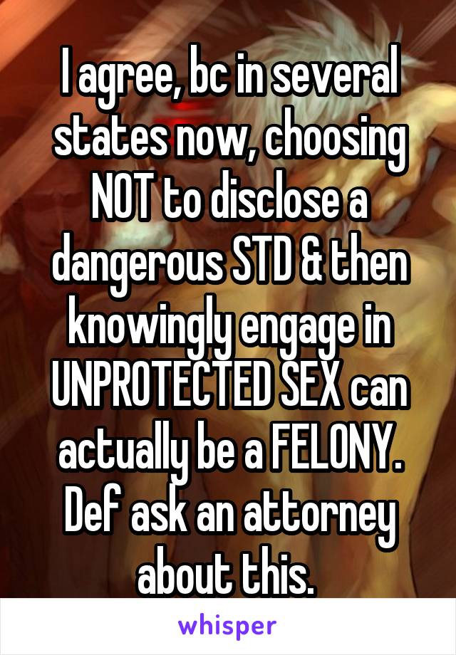 I agree, bc in several states now, choosing NOT to disclose a dangerous STD & then knowingly engage in UNPROTECTED SEX can actually be a FELONY. Def ask an attorney about this. 