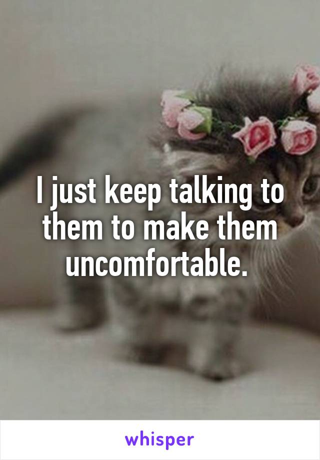 I just keep talking to them to make them uncomfortable. 