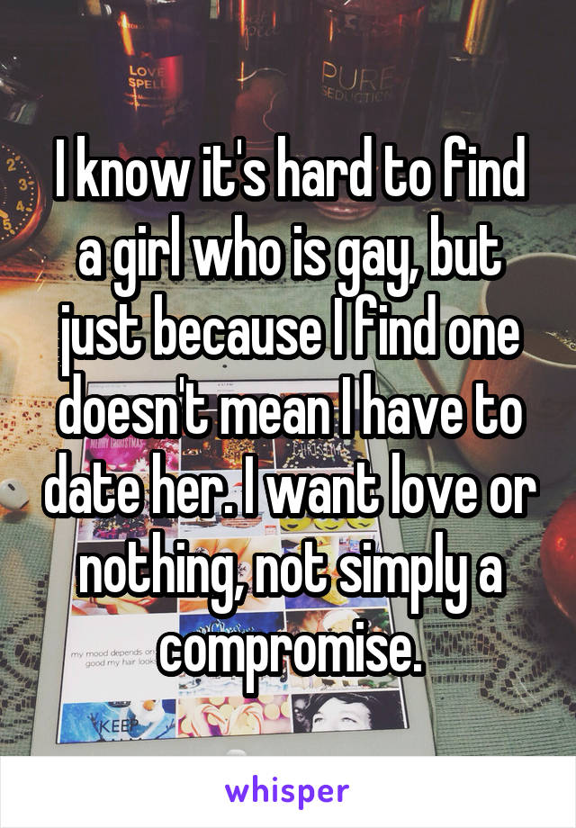 I know it's hard to find a girl who is gay, but just because I find one doesn't mean I have to date her. I want love or nothing, not simply a compromise.