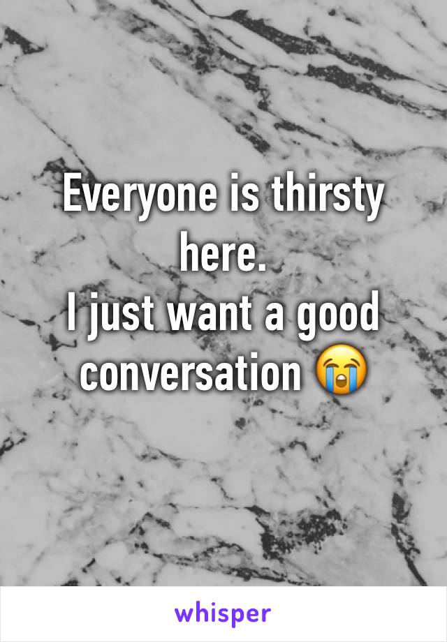 Everyone is thirsty here. 
I just want a good conversation 😭