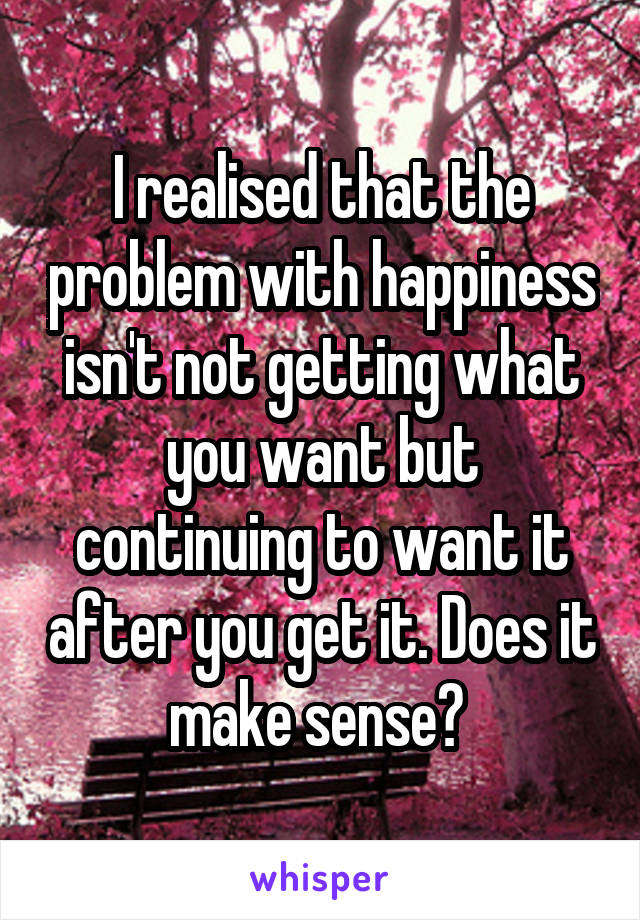 I realised that the problem with happiness isn't not getting what you want but continuing to want it after you get it. Does it make sense? 