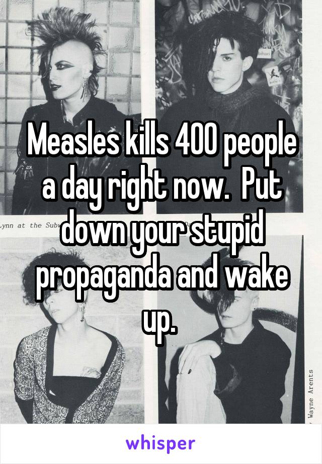 Measles kills 400 people a day right now.  Put down your stupid propaganda and wake up. 