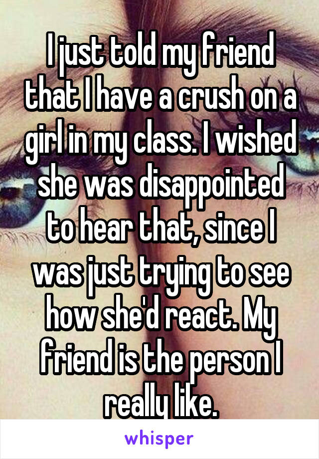 I just told my friend that I have a crush on a girl in my class. I wished she was disappointed to hear that, since I was just trying to see how she'd react. My friend is the person I really like.