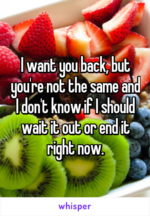 I want you back, but you're not the same and I don't know if I should wait it out or end it right now.