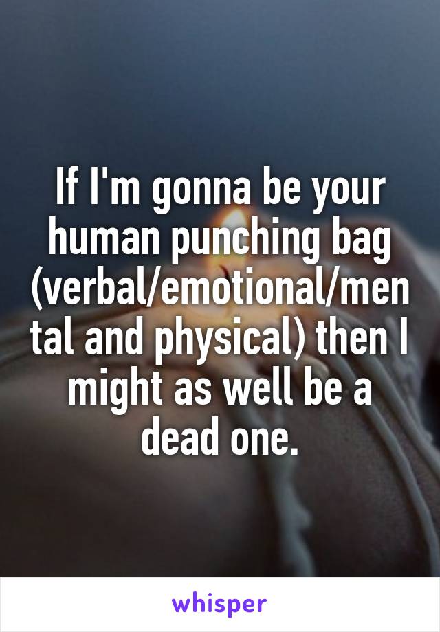 If I'm gonna be your human punching bag (verbal/emotional/mental and physical) then I might as well be a dead one.