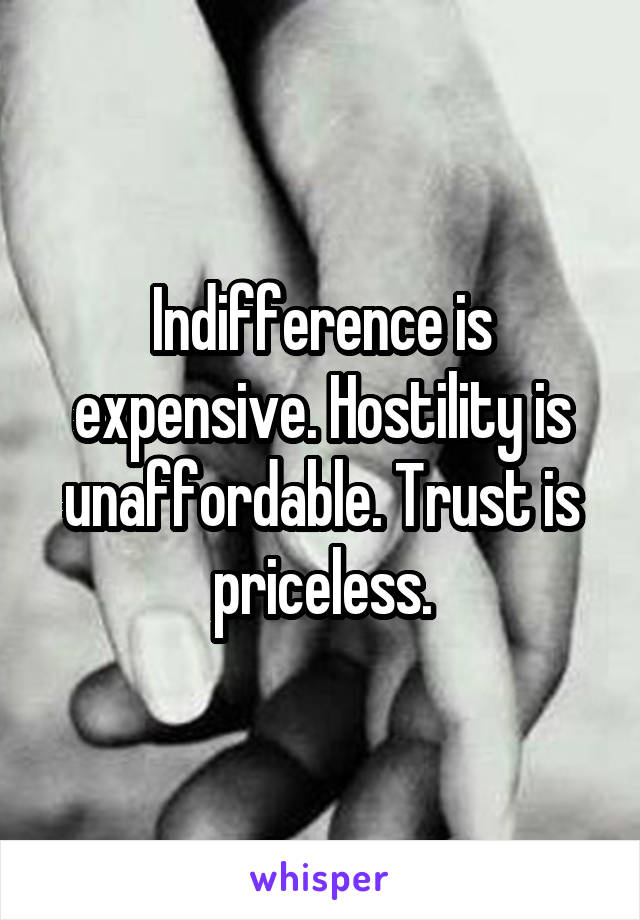 Indifference is expensive. Hostility is unaffordable. Trust is priceless.