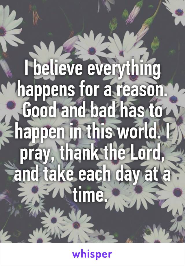 I believe everything happens for a reason. Good and bad has to happen in this world. I pray, thank the Lord, and take each day at a time. 