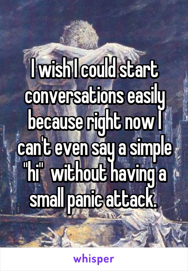 I wish I could start conversations easily because right now I can't even say a simple "hi"  without having a small panic attack. 