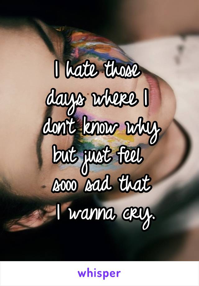 I hate those 
days where I 
don't know why
but just feel 
sooo sad that
 I wanna cry.