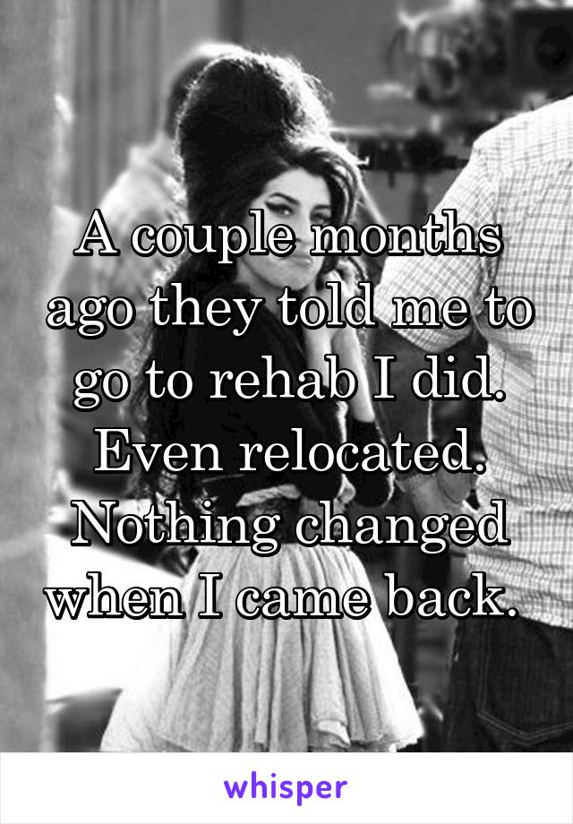 A couple months ago they told me to go to rehab I did. Even relocated. Nothing changed when I came back. 