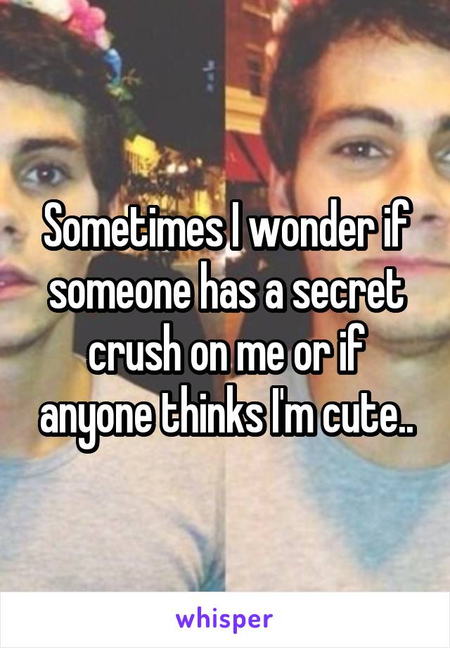 Sometimes I wonder if someone has a secret crush on me or if anyone thinks I'm cute..