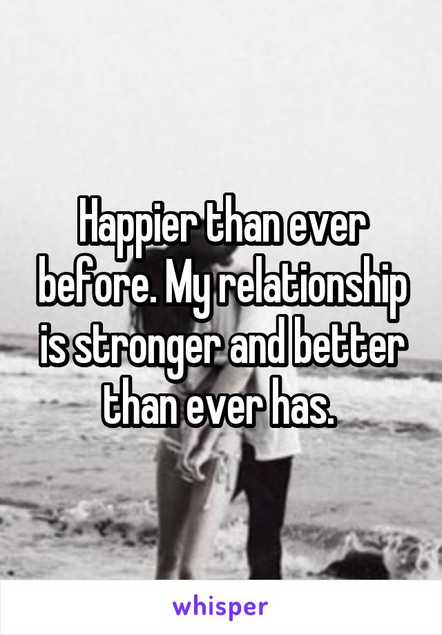 Happier than ever before. My relationship is stronger and better than ever has. 