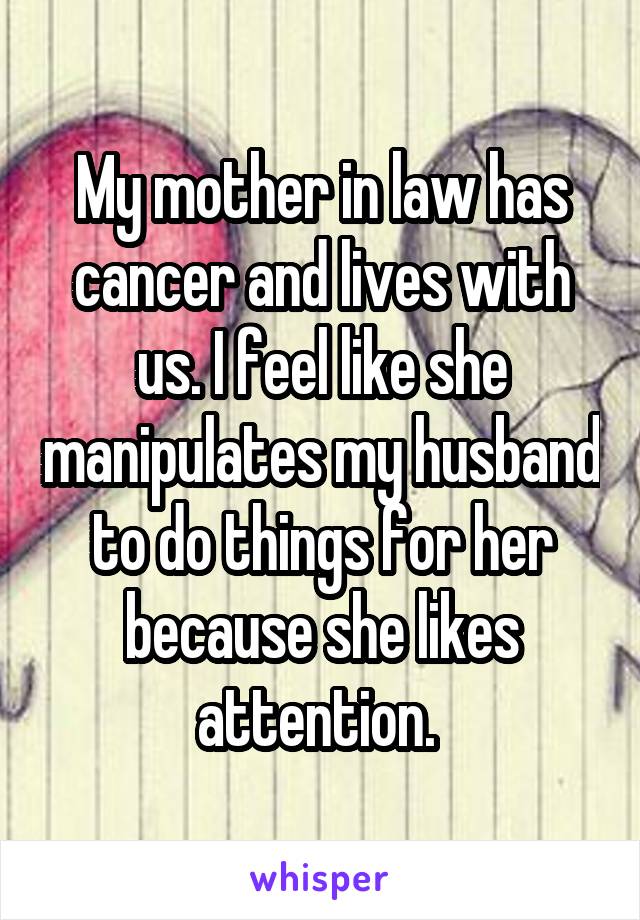 My mother in law has cancer and lives with us. I feel like she manipulates my husband to do things for her because she likes attention. 