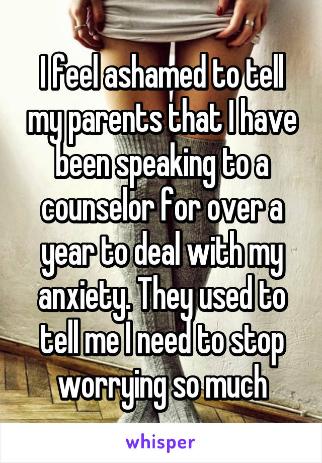 I feel ashamed to tell my parents that I have been speaking to a counselor for over a year to deal with my anxiety. They used to tell me I need to stop worrying so much