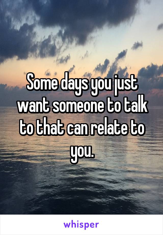 Some days you just want someone to talk to that can relate to you.