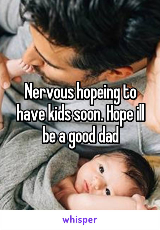 Nervous hopeing to have kids soon. Hope ill be a good dad