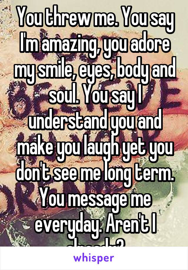 You threw me. You say I'm amazing, you adore my smile, eyes, body and soul. You say I understand you and make you laugh yet you don't see me long term. You message me everyday. Aren't I already?