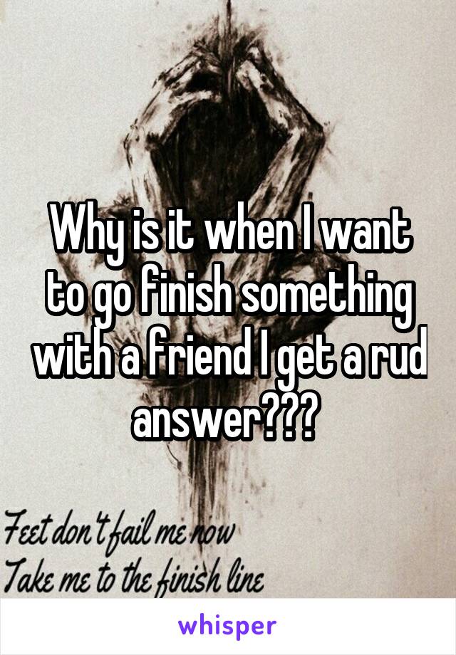 Why is it when I want to go finish something with a friend I get a rud answer??? 