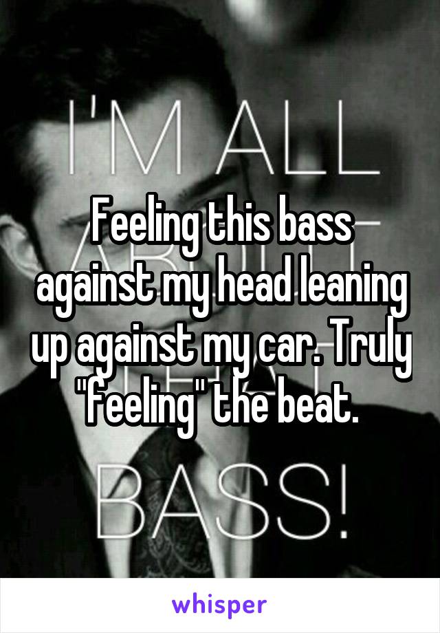 Feeling this bass against my head leaning up against my car. Truly "feeling" the beat. 