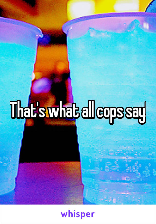 That's what all cops say!