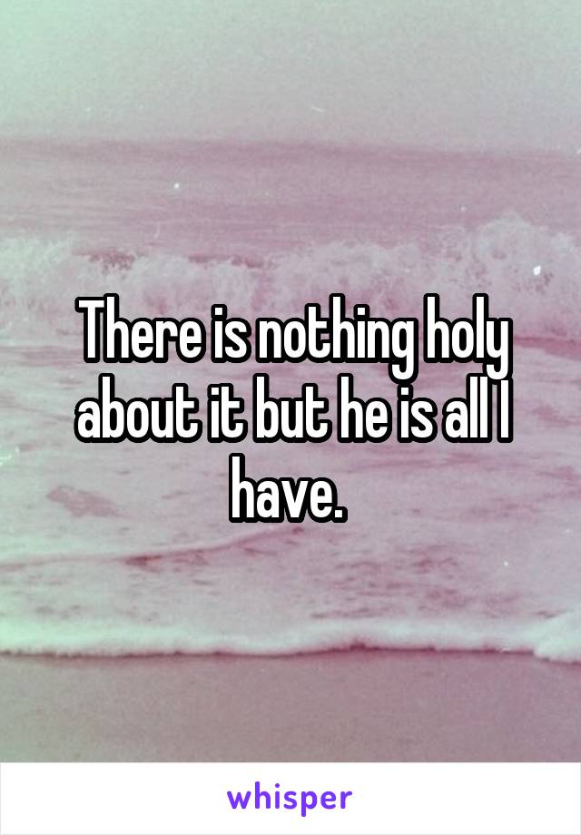 There is nothing holy about it but he is all I have. 