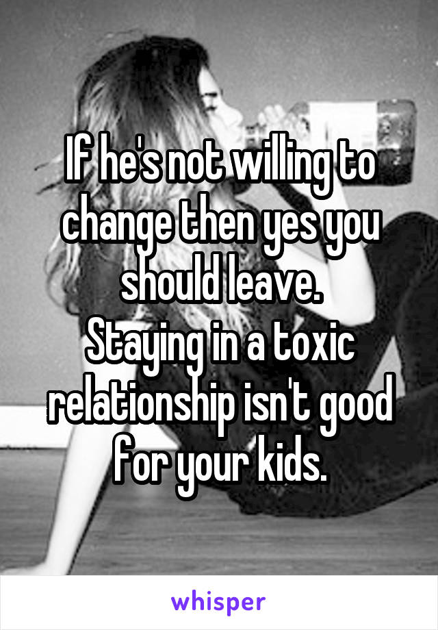 If he's not willing to change then yes you should leave.
Staying in a toxic relationship isn't good for your kids.