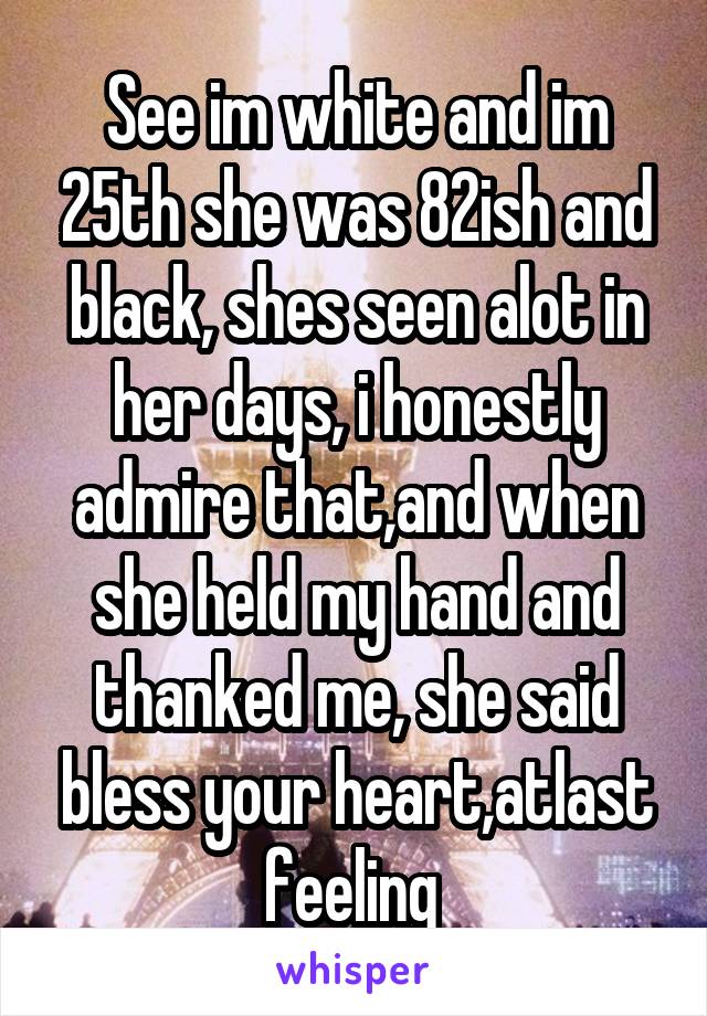 See im white and im 25th she was 82ish and black, shes seen alot in her days, i honestly admire that,and when she held my hand and thanked me, she said bless your heart,atlast feeling 