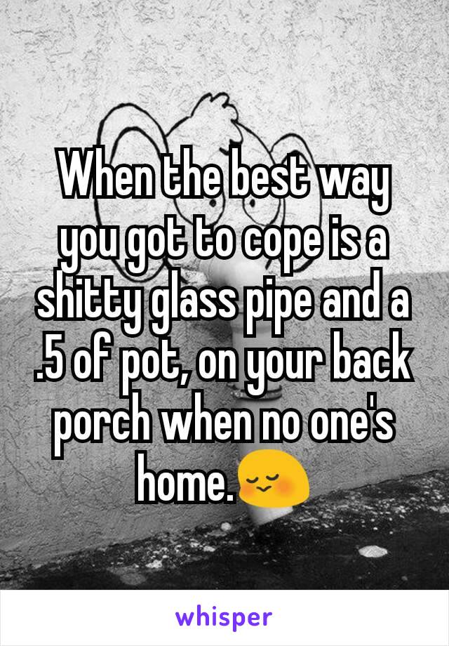 When the best way you got to cope is a shitty glass pipe and a
.5 of pot, on your back porch when no one's home.😳