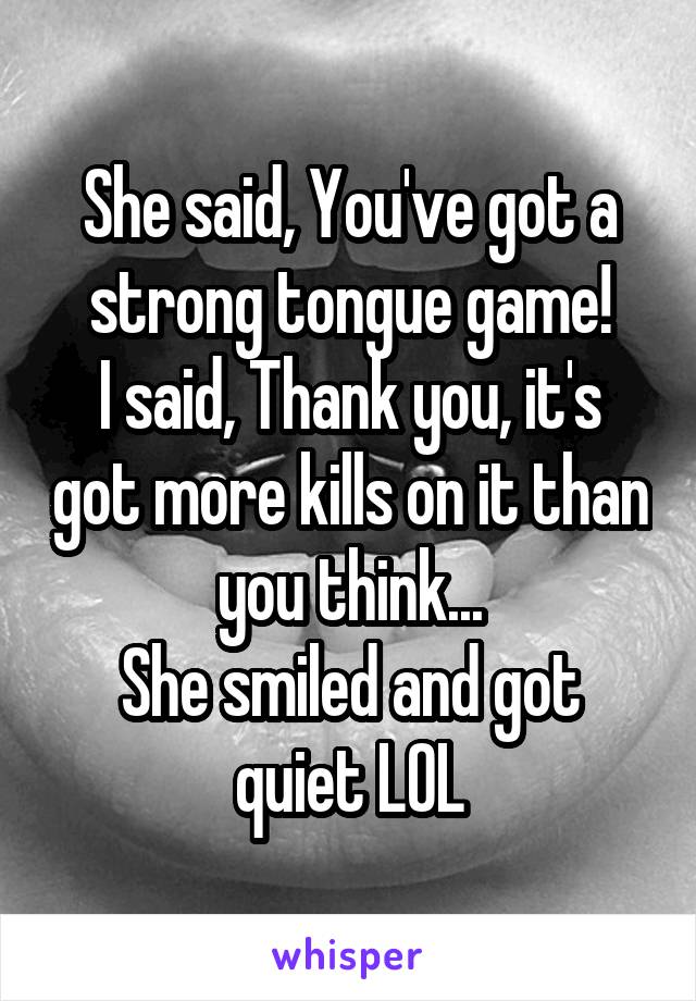 She said, You've got a strong tongue game!
I said, Thank you, it's got more kills on it than you think...
She smiled and got quiet LOL