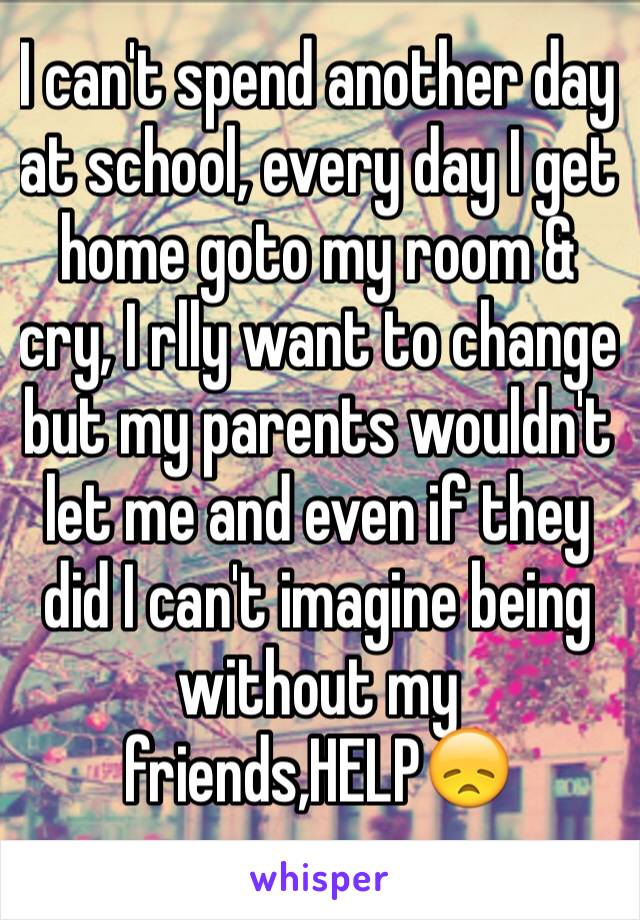 I can't spend another day at school, every day I get home goto my room & cry, I rlly want to change but my parents wouldn't let me and even if they did I can't imagine being without my friends,HELP😞