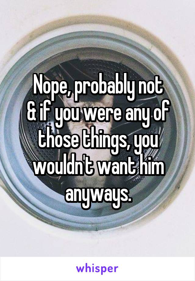 Nope, probably not
& if you were any of those things, you wouldn't want him anyways.