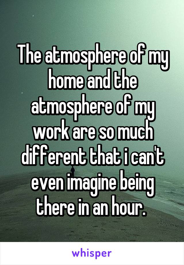 The atmosphere of my home and the atmosphere of my work are so much different that i can't even imagine being there in an hour. 