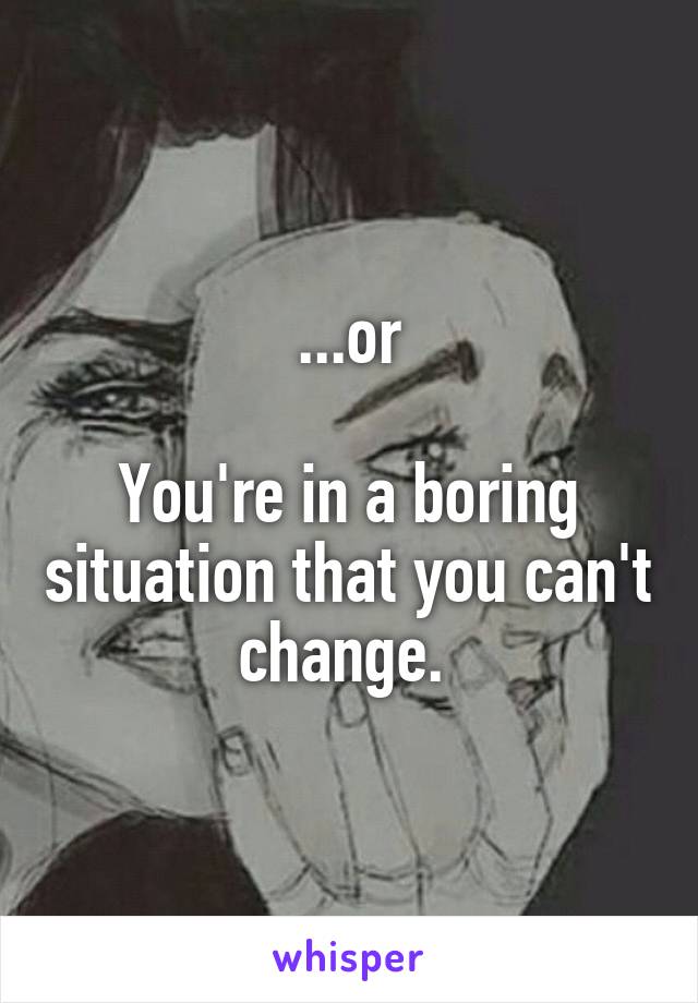 ...or

You're in a boring situation that you can't change. 