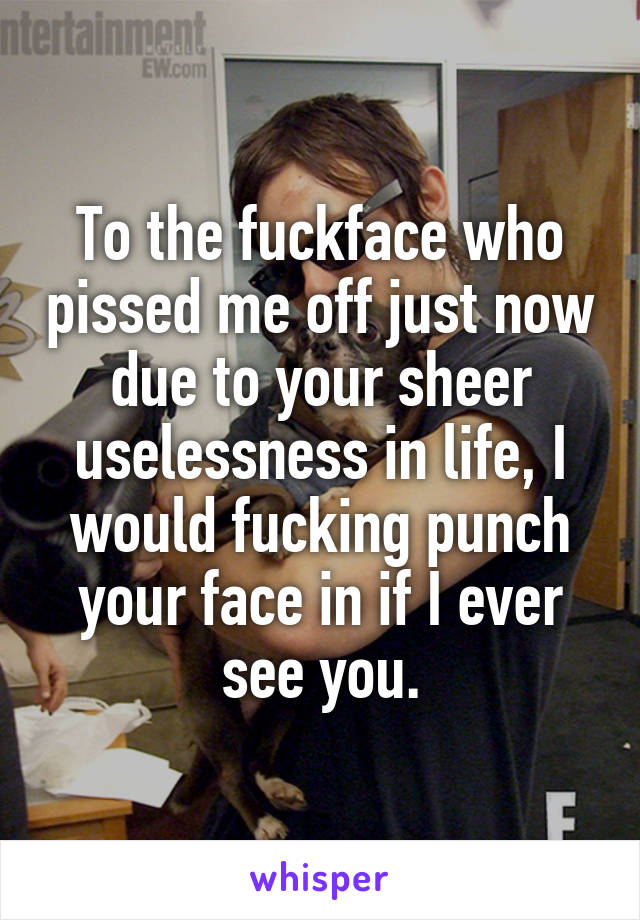 To the fuckface who pissed me off just now due to your sheer uselessness in life, I would fucking punch your face in if I ever see you.