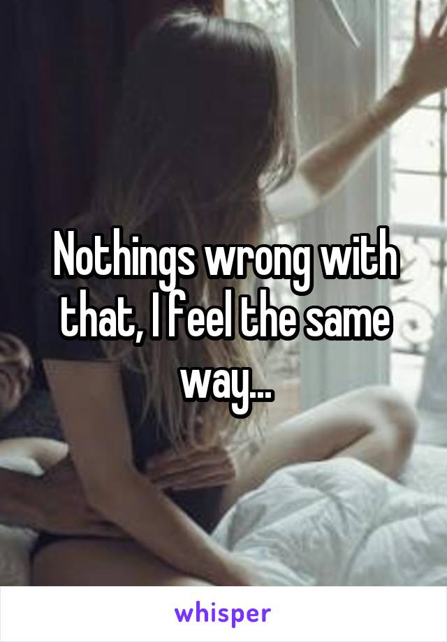 Nothings wrong with that, I feel the same way...