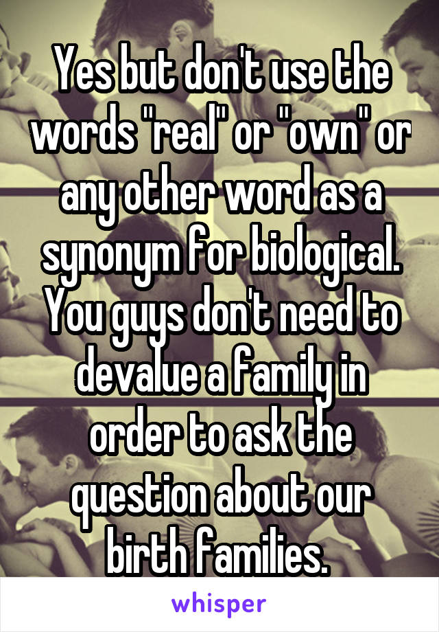 Yes but don't use the words "real" or "own" or any other word as a synonym for biological. You guys don't need to devalue a family in order to ask the question about our birth families. 