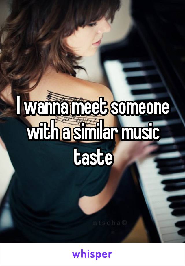 I wanna meet someone with a similar music taste